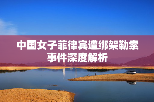 中国女子菲律宾遭绑架勒索事件深度解析