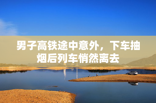 男子高铁途中意外，下车抽烟后列车悄然离去