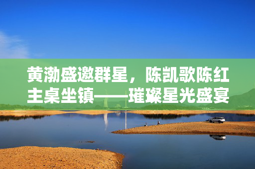 黄渤盛邀群星，陈凯歌陈红主桌坐镇——璀璨星光盛宴揭幕