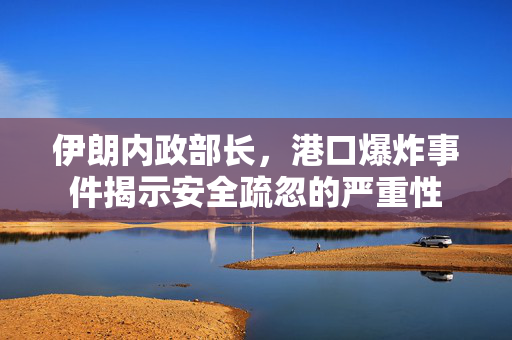 伊朗内政部长，港口爆炸事件揭示安全疏忽的严重性