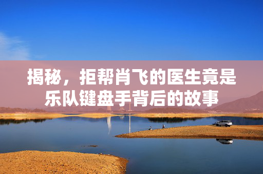 揭秘，拒帮肖飞的医生竟是乐队键盘手背后的故事