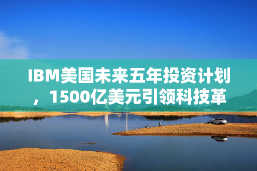 IBM美国未来五年投资计划，1500亿美元引领科技革新与经济驱动