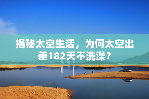 揭秘太空生活，为何太空出差182天不洗澡？