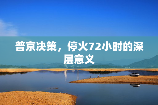 普京决策，停火72小时的深层意义