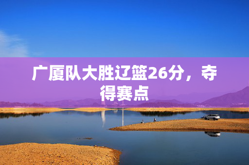 广厦队大胜辽篮26分，夺得赛点