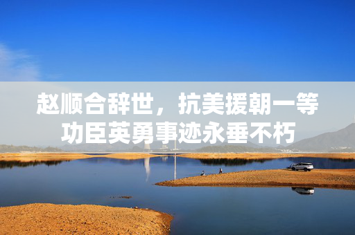 赵顺合辞世，抗美援朝一等功臣英勇事迹永垂不朽