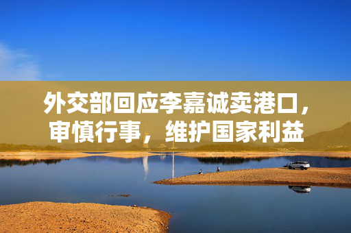 外交部回应李嘉诚卖港口，审慎行事，维护国家利益
