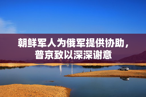 朝鲜军人为俄军提供协助，普京致以深深谢意