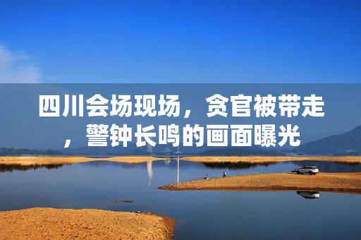 四川会场现场，贪官被带走，警钟长鸣的画面曝光