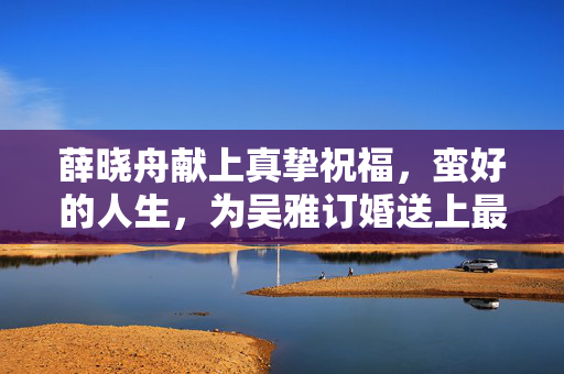 薛晓舟献上真挚祝福，蛮好的人生，为吴雅订婚送上最美祝愿