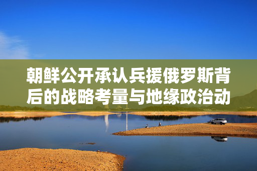 朝鲜公开承认兵援俄罗斯背后的战略考量与地缘政治动态分析