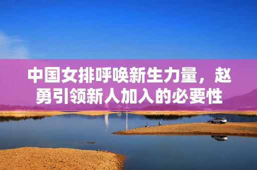 中国女排呼唤新生力量，赵勇引领新人加入的必要性
