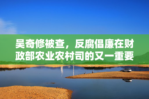 吴奇修被查，反腐倡廉在财政部农业农村司的又一重要突破