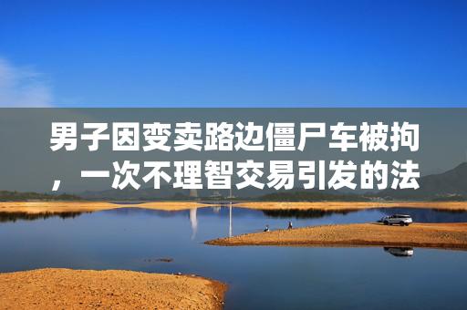 男子因变卖路边僵尸车被拘，一次不理智交易引发的法律风波