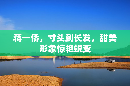 蒋一侨，寸头到长发，甜美形象惊艳蜕变