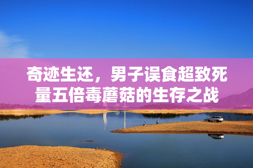 奇迹生还，男子误食超致死量五倍毒蘑菇的生存之战