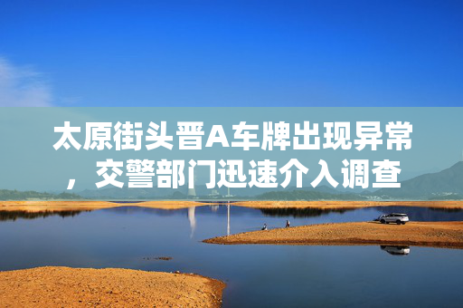 太原街头晋A车牌出现异常，交警部门迅速介入调查