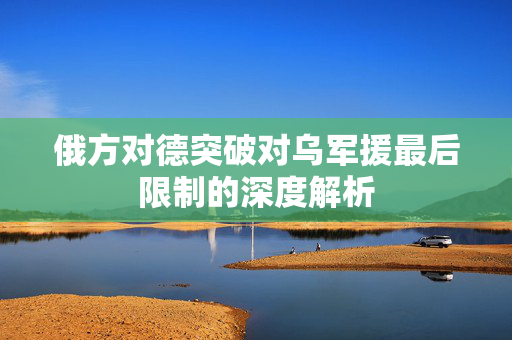 俄方对德突破对乌军援最后限制的深度解析