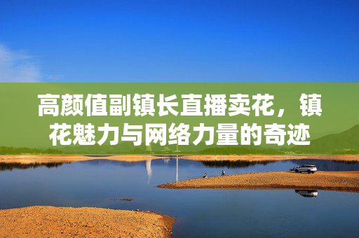 高颜值副镇长直播卖花，镇花魅力与网络力量的奇迹