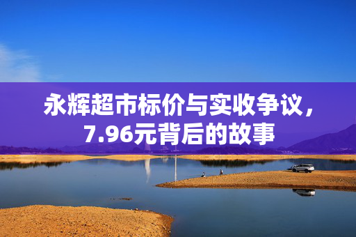 永辉超市标价与实收争议，7.96元背后的故事
