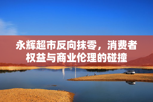 永辉超市反向抹零，消费者权益与商业伦理的碰撞