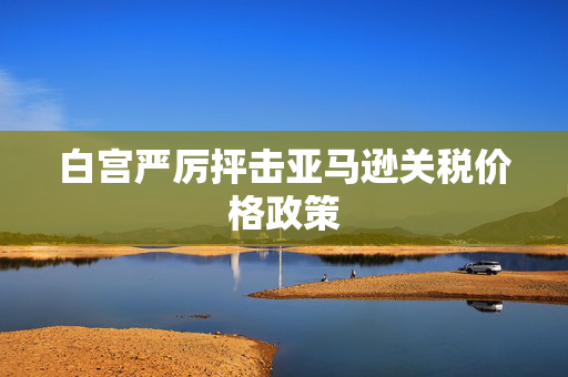 白宫严厉抨击亚马逊关税价格政策