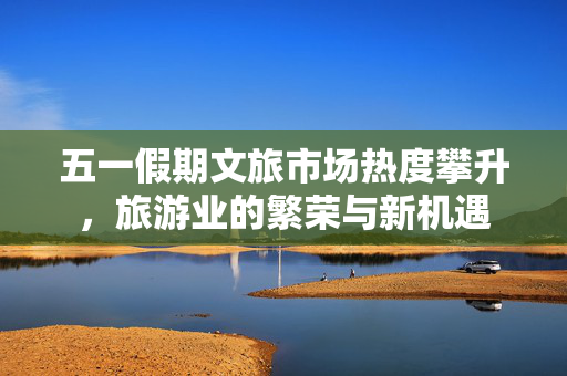 五一假期文旅市场热度攀升，旅游业的繁荣与新机遇