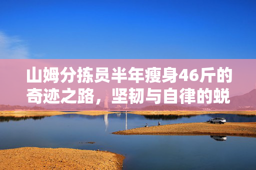 山姆分拣员半年瘦身46斤的奇迹之路，坚韧与自律的蜕变之旅