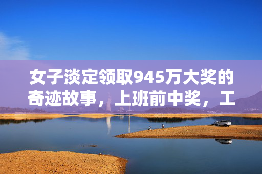 女子淡定领取945万大奖的奇迹故事，上班前中奖，工作后从容领奖