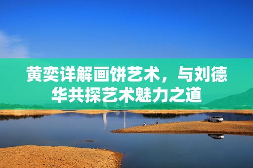 黄奕详解画饼艺术，与刘德华共探艺术魅力之道