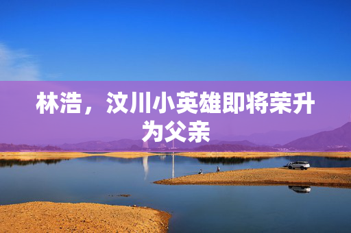 林浩，汶川小英雄即将荣升为父亲