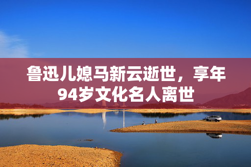 鲁迅儿媳马新云逝世，享年94岁文化名人离世