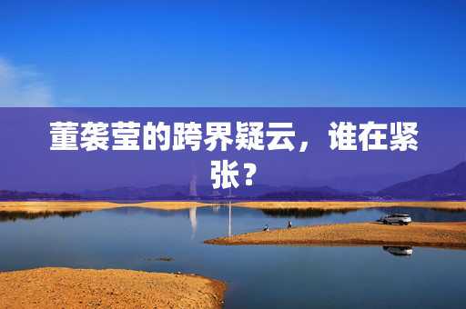 董袭莹的跨界疑云，谁在紧张？