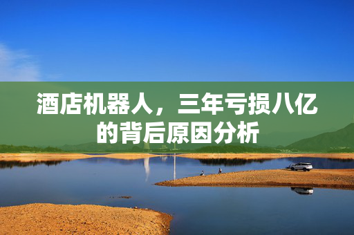 酒店机器人，三年亏损八亿的背后原因分析