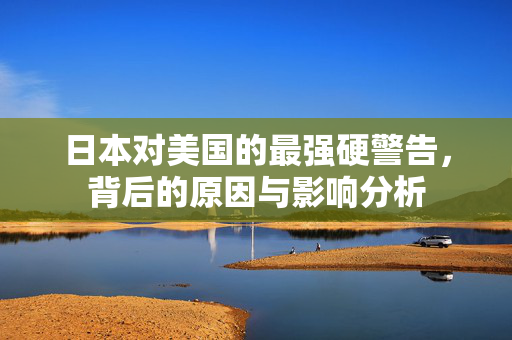 日本对美国的最强硬警告，背后的原因与影响分析