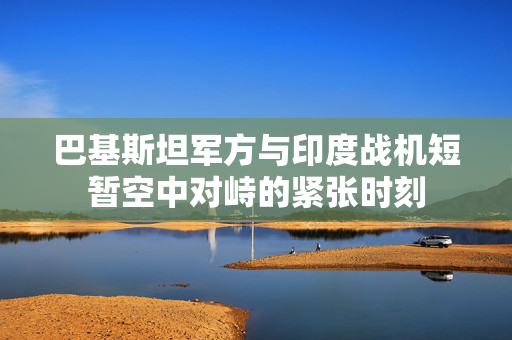 巴基斯坦军方与印度战机短暂空中对峙的紧张时刻