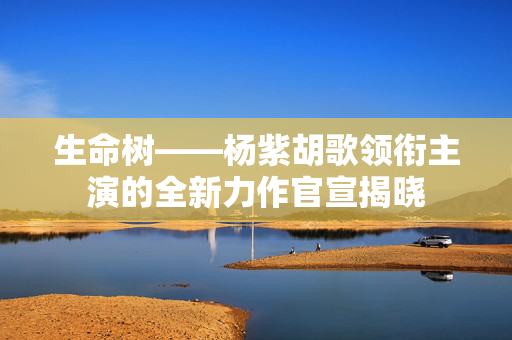 生命树——杨紫胡歌领衔主演的全新力作官宣揭晓