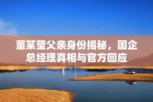 董某莹父亲身份揭秘，国企总经理真相与官方回应