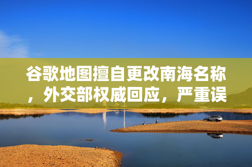 谷歌地图擅自更改南海名称，外交部权威回应，严重误导国际社会