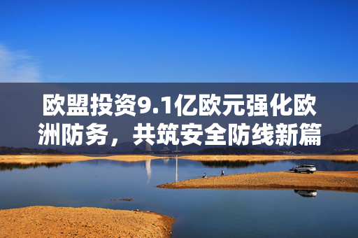 欧盟投资9.1亿欧元强化欧洲防务，共筑安全防线新篇章