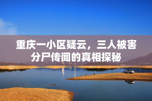 重庆一小区疑云，三人被害分尸传闻的真相探秘