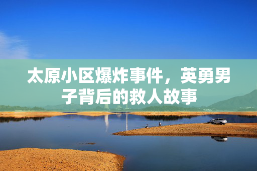 太原小区爆炸事件，英勇男子背后的救人故事