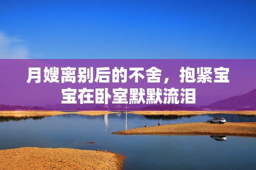 月嫂离别后的不舍，抱紧宝宝在卧室默默流泪