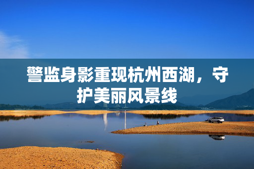 警监身影重现杭州西湖，守护美丽风景线
