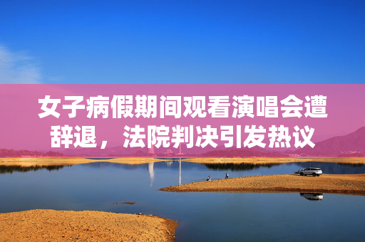 女子病假期间观看演唱会遭辞退，法院判决引发热议