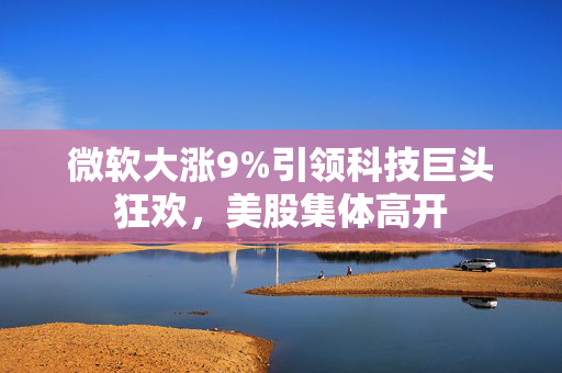 微软大涨9%引领科技巨头狂欢，美股集体高开