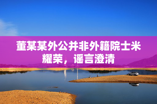 董某某外公并非外籍院士米耀荣，谣言澄清