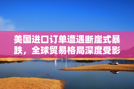 美国进口订单遭遇断崖式暴跌，全球贸易格局深度受影响