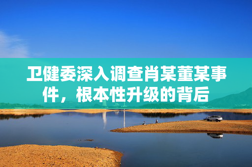 卫健委深入调查肖某董某事件，根本性升级的背后