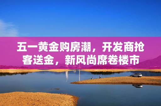 五一黄金购房潮，开发商抢客送金，新风尚席卷楼市